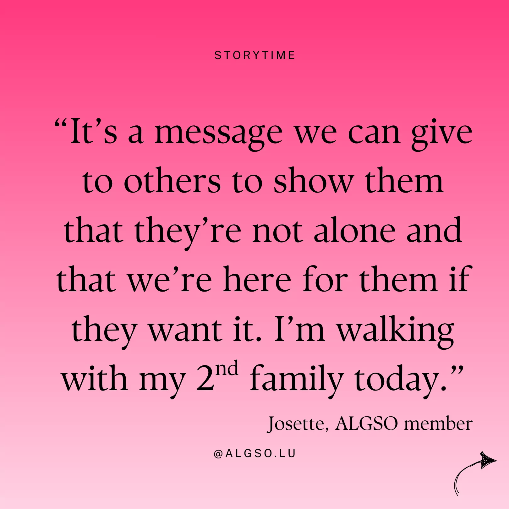 Message from ALGSO member Josette: "It's a message we can give to others to show them that they're not alone and that we're here for them if they want it. I'm walking with my 2nd family today." Message from ALGSO member Josette: "It's a message we can give to others to show them that they're not alone and that we're here for them if they want it. I'm walking with my 2nd family today."