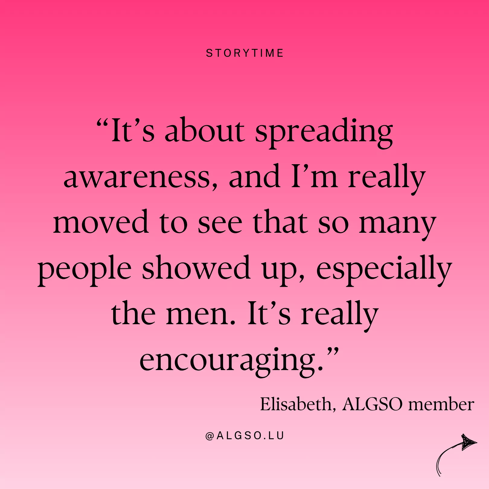 Message from ALGSO member Elisabeth: "It's about spreading awareness, and I'm really moved to see that so many people showed up, especially the men. It's really encouraging". Message from ALGSO member Elisabeth: "It's about spreading awareness, and I'm really moved to see that so many people showed up, especially the men. It's really encouraging".
